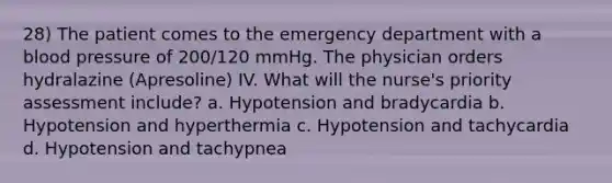 28) The patient comes to the emergency department with a blood pressure of 200/120 mmHg. The physician orders hydralazine (Apresoline) IV. What will the nurse's priority assessment include? a. Hypotension and bradycardia b. Hypotension and hyperthermia c. Hypotension and tachycardia d. Hypotension and tachypnea