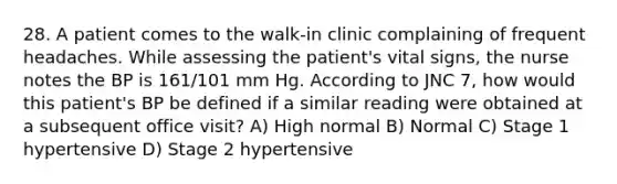 28. A patient comes to the walk-in clinic complaining of frequent headaches. While assessing the patient's vital signs, the nurse notes the BP is 161/101 mm Hg. According to JNC 7, how would this patient's BP be defined if a similar reading were obtained at a subsequent office visit? A) High normal B) Normal C) Stage 1 hypertensive D) Stage 2 hypertensive