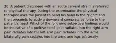 28. A patient diagnosed with an acute cervical strain is referred to physical therapy. During the examination the physical therapist asks the patient to bend his head to the *right* and then proceeds to apply a downward compressive force to the patient's head. Which of the following subjective findings would be indicative of a positive test? pain radiates into the right arm pain radiates into the left arm pain radiates into the arms bilaterally pain radiates into the arms and legs bilaterally