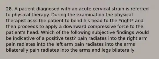 28. A patient diagnosed with an acute cervical strain is referred to physical therapy. During the examination the physical therapist asks the patient to bend his head to the *right* and then proceeds to apply a downward compressive force to the patient's head. Which of the following subjective findings would be indicative of a positive test? pain radiates into the right arm pain radiates into the left arm pain radiates into the arms bilaterally pain radiates into the arms and legs bilaterally