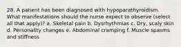 28. A patient has been diagnosed with hypoparathyroidism. What manifestations should the nurse expect to observe (select all that apply)? a. Skeletal pain b. Dysrhythmias c. Dry, scaly skin d. Personality changes e. Abdominal cramping f. Muscle spasms and stiffness