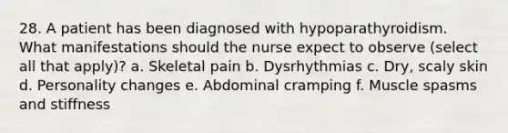 28. A patient has been diagnosed with hypoparathyroidism. What manifestations should the nurse expect to observe (select all that apply)? a. Skeletal pain b. Dysrhythmias c. Dry, scaly skin d. Personality changes e. Abdominal cramping f. Muscle spasms and stiffness