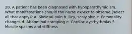 28. A patient has been diagnosed with hypoparathyroidism. What manifestations should the nurse expect to observe (select all that apply)? a. Skeletal pain b. Dry, scaly skin c. Personality changes d. Abdominal cramping e. Cardiac dysrhythmias f. Muscle spasms and stiffness