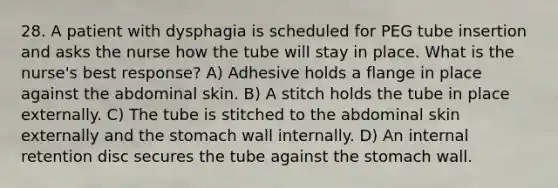 28. A patient with dysphagia is scheduled for PEG tube insertion and asks the nurse how the tube will stay in place. What is the nurse's best response? A) Adhesive holds a flange in place against the abdominal skin. B) A stitch holds the tube in place externally. C) The tube is stitched to the abdominal skin externally and the stomach wall internally. D) An internal retention disc secures the tube against the stomach wall.