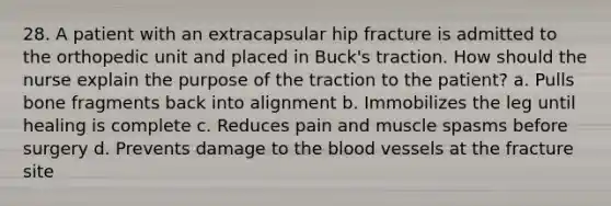 28. A patient with an extracapsular hip fracture is admitted to the orthopedic unit and placed in Buck's traction. How should the nurse explain the purpose of the traction to the patient? a. Pulls bone fragments back into alignment b. Immobilizes the leg until healing is complete c. Reduces pain and muscle spasms before surgery d. Prevents damage to the blood vessels at the fracture site