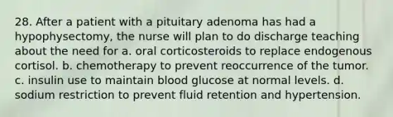 28. After a patient with a pituitary adenoma has had a hypophysectomy, the nurse will plan to do discharge teaching about the need for a. oral corticosteroids to replace endogenous cortisol. b. chemotherapy to prevent reoccurrence of the tumor. c. insulin use to maintain blood glucose at normal levels. d. sodium restriction to prevent fluid retention and hypertension.