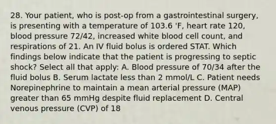 28. Your patient, who is post-op from a gastrointestinal surgery, is presenting with a temperature of 103.6 'F, heart rate 120, blood pressure 72/42, increased white blood cell count, and respirations of 21. An IV fluid bolus is ordered STAT. Which findings below indicate that the patient is progressing to septic shock? Select all that apply: A. Blood pressure of 70/34 after the fluid bolus B. Serum lactate less than 2 mmol/L C. Patient needs Norepinephrine to maintain a mean arterial pressure (MAP) greater than 65 mmHg despite fluid replacement D. Central venous pressure (CVP) of 18