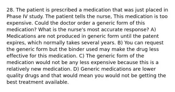 28. The patient is prescribed a medication that was just placed in Phase IV study. The patient tells the nurse, This medication is too expensive. Could the doctor order a generic form of this medication? What is the nurse's most accurate response? A) Medications are not produced in generic form until the patent expires, which normally takes several years. B) You can request the generic form but the binder used may make the drug less effective for this medication. C) The generic form of the medication would not be any less expensive because this is a relatively new medication. D) Generic medications are lower quality drugs and that would mean you would not be getting the best treatment available.