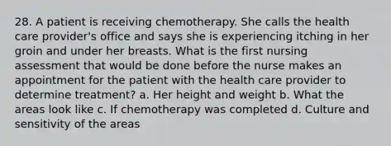 28. A patient is receiving chemotherapy. She calls the health care provider's office and says she is experiencing itching in her groin and under her breasts. What is the first nursing assessment that would be done before the nurse makes an appointment for the patient with the health care provider to determine treatment? a. Her height and weight b. What the areas look like c. If chemotherapy was completed d. Culture and sensitivity of the areas