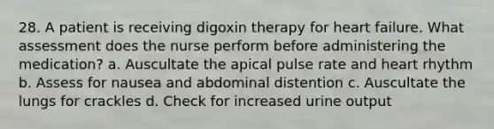 28. A patient is receiving digoxin therapy for heart failure. What assessment does the nurse perform before administering the medication? a. Auscultate the apical pulse rate and heart rhythm b. Assess for nausea and abdominal distention c. Auscultate the lungs for crackles d. Check for increased urine output