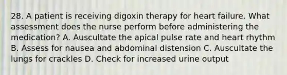 28. A patient is receiving digoxin therapy for heart failure. What assessment does the nurse perform before administering the medication? A. Auscultate the apical pulse rate and heart rhythm B. Assess for nausea and abdominal distension C. Auscultate the lungs for crackles D. Check for increased urine output