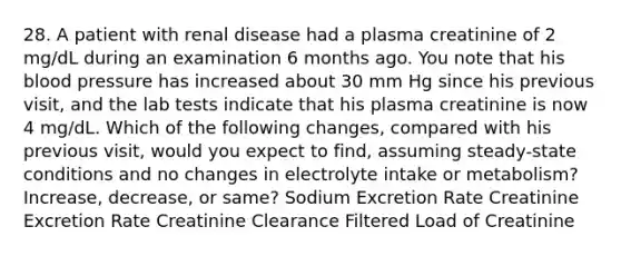 28. A patient with renal disease had a plasma creatinine of 2 mg/dL during an examination 6 months ago. You note that his blood pressure has increased about 30 mm Hg since his previous visit, and the lab tests indicate that his plasma creatinine is now 4 mg/dL. Which of the following changes, compared with his previous visit, would you expect to find, assuming steady-state conditions and no changes in electrolyte intake or metabolism? Increase, decrease, or same? Sodium Excretion Rate Creatinine Excretion Rate Creatinine Clearance Filtered Load of Creatinine