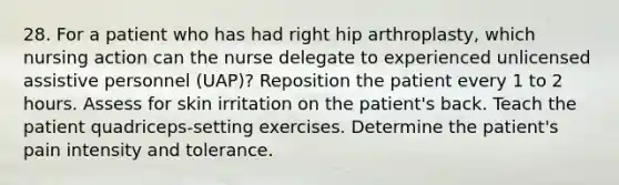 28. For a patient who has had right hip arthroplasty, which nursing action can the nurse delegate to experienced unlicensed assistive personnel (UAP)? Reposition the patient every 1 to 2 hours. Assess for skin irritation on the patient's back. Teach the patient quadriceps-setting exercises. Determine the patient's pain intensity and tolerance.