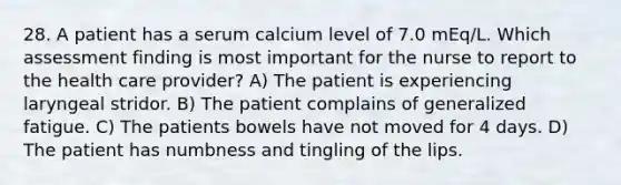 28. A patient has a serum calcium level of 7.0 mEq/L. Which assessment finding is most important for the nurse to report to the health care provider? A) The patient is experiencing laryngeal stridor. B) The patient complains of generalized fatigue. C) The patients bowels have not moved for 4 days. D) The patient has numbness and tingling of the lips.