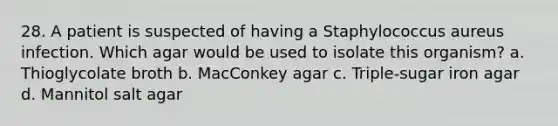 28. A patient is suspected of having a Staphylococcus aureus infection. Which agar would be used to isolate this organism? a. Thioglycolate broth b. MacConkey agar c. Triple-sugar iron agar d. Mannitol salt agar