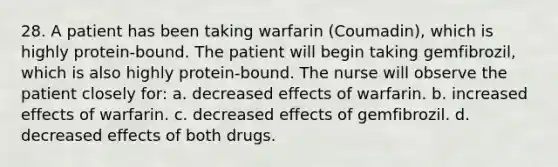 28. A patient has been taking warfarin (Coumadin), which is highly protein-bound. The patient will begin taking gemfibrozil, which is also highly protein-bound. The nurse will observe the patient closely for: a. decreased effects of warfarin. b. increased effects of warfarin. c. decreased effects of gemfibrozil. d. decreased effects of both drugs.