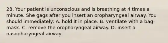 28. Your patient is unconscious and is breathing at 4 times a minute. She gags after you insert an oropharyngeal airway. You should immediately: A. hold it in place. B. ventilate with a bag-mask. C. remove the oropharyngeal airway. D. insert a nasopharyngeal airway.