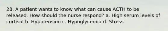 28. A patient wants to know what can cause ACTH to be released. How should the nurse respond? a. High serum levels of cortisol b. Hypotension c. Hypoglycemia d. Stress