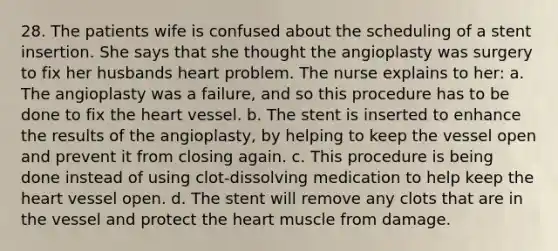 28. The patients wife is confused about the scheduling of a stent insertion. She says that she thought the angioplasty was surgery to fix her husbands heart problem. The nurse explains to her: a. The angioplasty was a failure, and so this procedure has to be done to fix the heart vessel. b. The stent is inserted to enhance the results of the angioplasty, by helping to keep the vessel open and prevent it from closing again. c. This procedure is being done instead of using clot-dissolving medication to help keep the heart vessel open. d. The stent will remove any clots that are in the vessel and protect the heart muscle from damage.