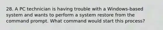 28. A PC technician is having trouble with a Windows-based system and wants to perform a system restore from the command prompt. What command would start this process?