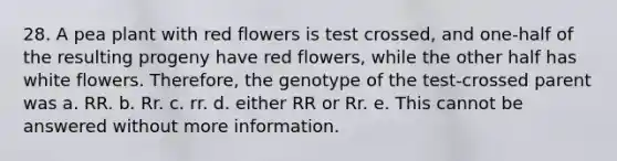 28. A pea plant with red flowers is test crossed, and one-half of the resulting progeny have red flowers, while the other half has white flowers. Therefore, the genotype of the test-crossed parent was a. RR. b. Rr. c. rr. d. either RR or Rr. e. This cannot be answered without more information.