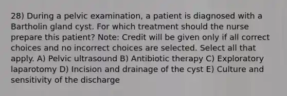 28) During a pelvic examination, a patient is diagnosed with a Bartholin gland cyst. For which treatment should the nurse prepare this patient? Note: Credit will be given only if all correct choices and no incorrect choices are selected. Select all that apply. A) Pelvic ultrasound B) Antibiotic therapy C) Exploratory laparotomy D) Incision and drainage of the cyst E) Culture and sensitivity of the discharge