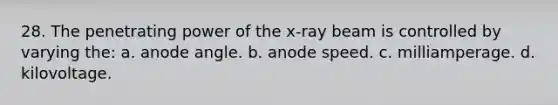 28. The penetrating power of the x-ray beam is controlled by varying the: a. anode angle. b. anode speed. c. milliamperage. d. kilovoltage.