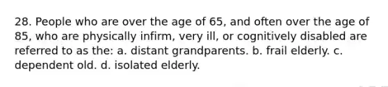 28. People who are over the age of 65, and often over the age of 85, who are physically infirm, very ill, or cognitively disabled are referred to as the: a. distant grandparents. b. frail elderly. c. dependent old. d. isolated elderly.