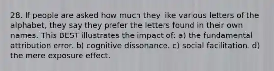 28. If people are asked how much they like various letters of the alphabet, they say they prefer the letters found in their own names. This BEST illustrates the impact of: a) the fundamental attribution error. b) cognitive dissonance. c) social facilitation. d) the mere exposure effect.