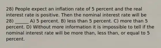 28) People expect an inflation rate of 5 percent and the real interest rate is positive. Then the nominal interest rate will be 28) ______ A) 5 percent. B) less than 5 percent. C) more than 5 percent. D) Without more information it is impossible to tell if the nominal interest rate will be more than, less than, or equal to 5 percent.