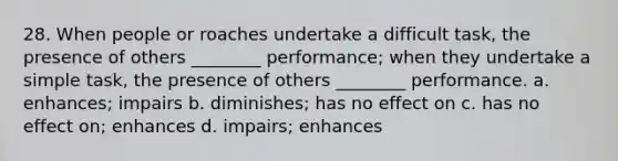 28. When people or roaches undertake a difficult task, the presence of others ________ performance; when they undertake a simple task, the presence of others ________ performance. a. enhances; impairs b. diminishes; has no effect on c. has no effect on; enhances d. impairs; enhances