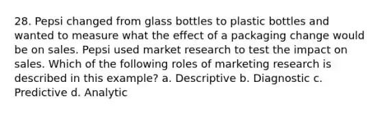 28. Pepsi changed from glass bottles to plastic bottles and wanted to measure what the effect of a packaging change would be on sales. Pepsi used market research to test the impact on sales. Which of the following roles of marketing research is described in this example? a. Descriptive b. Diagnostic c. Predictive d. Analytic