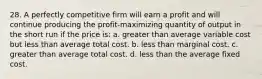 28. A perfectly competitive firm will earn a profit and will continue producing the profit-maximizing quantity of output in the short run if the price is: a. greater than average variable cost but less than average total cost. b. less than marginal cost. c. greater than average total cost. d. less than the average fixed cost.