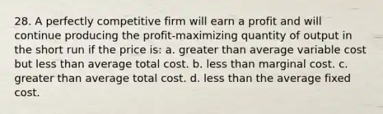 28. A perfectly competitive firm will earn a profit and will continue producing the profit-maximizing quantity of output in the short run if the price is: a. greater than average variable cost but less than average total cost. b. less than marginal cost. c. greater than average total cost. d. less than the average fixed cost.