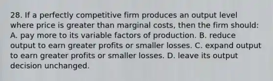 28. If a perfectly competitive firm produces an output level where price is greater than marginal costs, then the firm should: A. pay more to its variable factors of production. B. reduce output to earn greater profits or smaller losses. C. expand output to earn greater profits or smaller losses. D. leave its output decision unchanged.