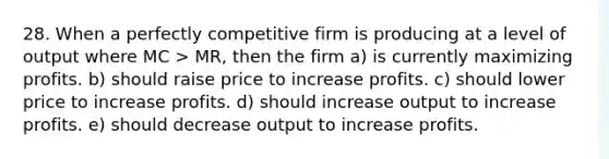 28. When a perfectly competitive firm is producing at a level of output where MC > MR, then the firm a) is currently maximizing profits. b) should raise price to increase profits. c) should lower price to increase profits. d) should increase output to increase profits. e) should decrease output to increase profits.