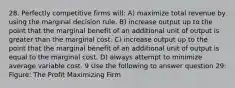 28. Perfectly competitive firms will: A) maximize total revenue by using the marginal decision rule. B) increase output up to the point that the marginal benefit of an additional unit of output is greater than the marginal cost. C) increase output up to the point that the marginal benefit of an additional unit of output is equal to the marginal cost. D) always attempt to minimize average variable cost. 9 Use the following to answer question 29: Figure: The Profit Maximizing Firm