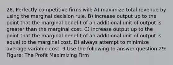 28. Perfectly competitive firms will: A) maximize total revenue by using the marginal decision rule. B) increase output up to the point that the marginal benefit of an additional unit of output is <a href='https://www.questionai.com/knowledge/ktgHnBD4o3-greater-than' class='anchor-knowledge'>greater than</a> the marginal cost. C) increase output up to the point that the marginal benefit of an additional unit of output is equal to the marginal cost. D) always attempt to minimize average variable cost. 9 Use the following to answer question 29: Figure: The Profit Maximizing Firm