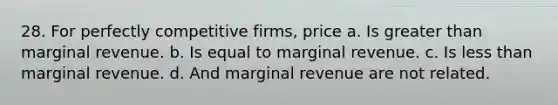 28. For perfectly competitive firms, price a. Is greater than marginal revenue. b. Is equal to marginal revenue. c. Is less than marginal revenue. d. And marginal revenue are not related.