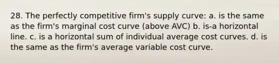 28. The perfectly competitive firm's supply curve: a. is the same as the firm's marginal cost curve (above AVC) b. is-a horizontal line. c. is a horizontal sum of individual average cost curves. d. is the same as the firm's average variable cost curve.