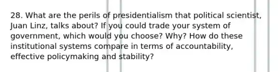 28. What are the perils of presidentialism that political scientist, Juan Linz, talks about? If you could trade your system of government, which would you choose? Why? How do these institutional systems compare in terms of accountability, effective policymaking and stability?