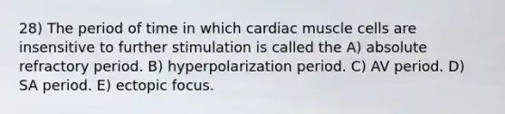 28) The period of time in which cardiac muscle cells are insensitive to further stimulation is called the A) absolute refractory period. B) hyperpolarization period. C) AV period. D) SA period. E) ectopic focus.