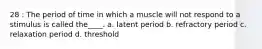 28 : The period of time in which a muscle will not respond to a stimulus is called the____. a. latent period b. refractory period c. relaxation period d. threshold