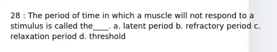 28 : The period of time in which a muscle will not respond to a stimulus is called the____. a. latent period b. refractory period c. relaxation period d. threshold