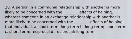 28. A person in a communal relationship with another is more likely to be concerned with the ________ effects of helping, whereas someone in an exchange relationship with another is more likely to be concerned with the ________ effects of helping that individual. a. short-term; long-term b. long-term; short-term c. short-term; reciprocal d. reciprocal; long-term