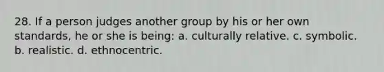 28. If a person judges another group by his or her own standards, he or she is being: a. culturally relative. c. symbolic. b. realistic. d. ethnocentric.