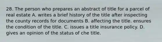 28. The person who prepares an abstract of title for a parcel of real estate A. writes a brief history of the title after inspecting the county records for documents B. affecting the title. ensures the condition of the title. C. issues a title insurance policy. D. gives an opinion of the status of che title.