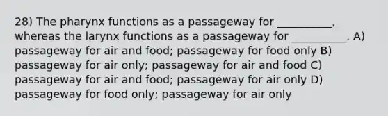 28) <a href='https://www.questionai.com/knowledge/ktW97n6hGJ-the-pharynx' class='anchor-knowledge'>the pharynx</a> functions as a passageway for __________, whereas the larynx functions as a passageway for __________. A) passageway for air and food; passageway for food only B) passageway for air only; passageway for air and food C) passageway for air and food; passageway for air only D) passageway for food only; passageway for air only