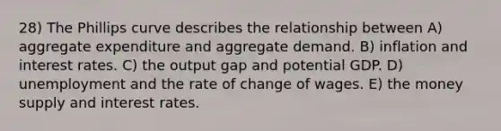 28) The Phillips curve describes the relationship between A) aggregate expenditure and aggregate demand. B) inflation and interest rates. C) the output gap and potential GDP. D) unemployment and the rate of change of wages. E) the money supply and interest rates.