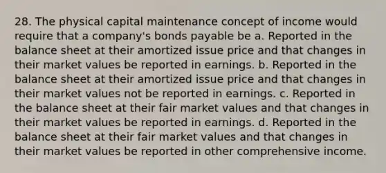 28. The physical capital maintenance concept of income would require that a company's bonds payable be a. Reported in the balance sheet at their amortized issue price and that changes in their market values be reported in earnings. b. Reported in the balance sheet at their amortized issue price and that changes in their market values not be reported in earnings. c. Reported in the balance sheet at their fair market values and that changes in their market values be reported in earnings. d. Reported in the balance sheet at their fair market values and that changes in their market values be reported in other comprehensive income.